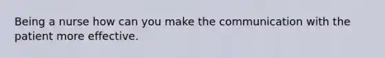 Being a nurse how can you make the communication with the patient more effective.