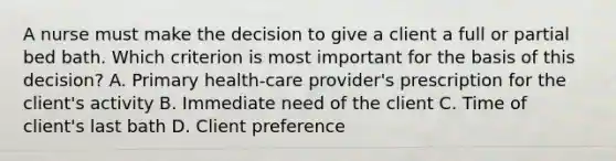 A nurse must make the decision to give a client a full or partial bed bath. Which criterion is most important for the basis of this decision? A. Primary health-care provider's prescription for the client's activity B. Immediate need of the client C. Time of client's last bath D. Client preference