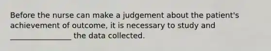 Before the nurse can make a judgement about the patient's achievement of outcome, it is necessary to study and ________________ the data collected.