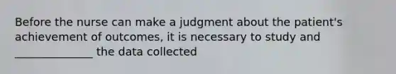 Before the nurse can make a judgment about the patient's achievement of outcomes, it is necessary to study and ______________ the data collected