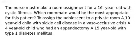 The nurse must make a room assignment for a 16- year- old with cystic fibrosis. Which roommate would be the most appropriate for this patient? To assign the adolescent to a private room A 10 year-old child with sickle cell disease in a vaso-occlusive crisis A 4 year-old child who had an appendectomy A 15 year-old with type 1 diabetes mellitus