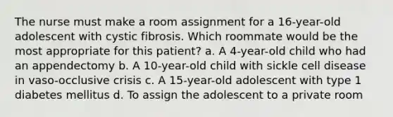 The nurse must make a room assignment for a 16-year-old adolescent with cystic fibrosis. Which roommate would be the most appropriate for this patient? a. A 4-year-old child who had an appendectomy b. A 10-year-old child with sickle cell disease in vaso-occlusive crisis c. A 15-year-old adolescent with type 1 diabetes mellitus d. To assign the adolescent to a private room