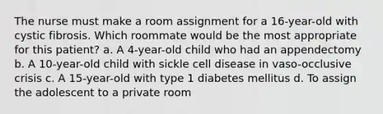 The nurse must make a room assignment for a 16-year-old with cystic fibrosis. Which roommate would be the most appropriate for this patient? a. A 4-year-old child who had an appendectomy b. A 10-year-old child with sickle cell disease in vaso-occlusive crisis c. A 15-year-old with type 1 diabetes mellitus d. To assign the adolescent to a private room