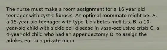 The nurse must make a room assignment for a 16-year-old teenager with cystic fibrosis. An optimal roommate might be: A. a 15-year-old teenager with type 1 diabetes mellitus. B. a 10-year-old child with sickle cell disease in vaso-occlusive crisis C. a 4-year-old child who had an appendectomy D. to assign the adolescent to a private room