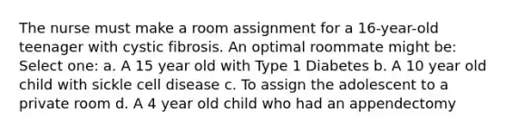 The nurse must make a room assignment for a 16-year-old teenager with cystic fibrosis. An optimal roommate might be: Select one: a. A 15 year old with Type 1 Diabetes b. A 10 year old child with sickle cell disease c. To assign the adolescent to a private room d. A 4 year old child who had an appendectomy