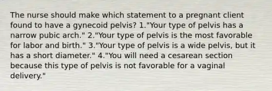 The nurse should make which statement to a pregnant client found to have a gynecoid pelvis? 1."Your type of pelvis has a narrow pubic arch." 2."Your type of pelvis is the most favorable for labor and birth." 3."Your type of pelvis is a wide pelvis, but it has a short diameter." 4."You will need a cesarean section because this type of pelvis is not favorable for a vaginal delivery."