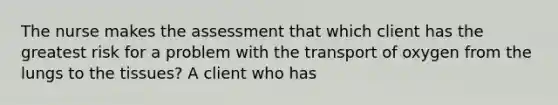 The nurse makes the assessment that which client has the greatest risk for a problem with the transport of oxygen from the lungs to the tissues? A client who has