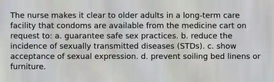 The nurse makes it clear to older adults in a long-term care facility that condoms are available from the medicine cart on request to: a. guarantee safe sex practices. b. reduce the incidence of sexually transmitted diseases (STDs). c. show acceptance of sexual expression. d. prevent soiling bed linens or furniture.