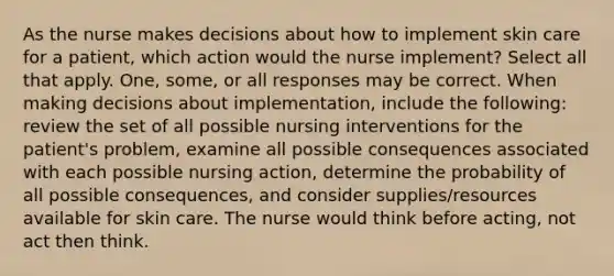 As the nurse makes decisions about how to implement skin care for a patient, which action would the nurse implement? Select all that apply. One, some, or all responses may be correct. When making decisions about implementation, include the following: review the set of all possible nursing interventions for the patient's problem, examine all possible consequences associated with each possible nursing action, determine the probability of all possible consequences, and consider supplies/resources available for skin care. The nurse would think before acting, not act then think.