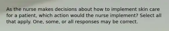 As the nurse makes decisions about how to implement skin care for a patient, which action would the nurse implement? Select all that apply. One, some, or all responses may be correct.