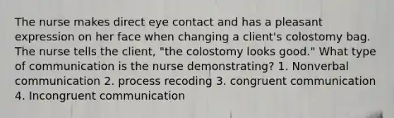 The nurse makes direct eye contact and has a pleasant expression on her face when changing a client's colostomy bag. The nurse tells the client, "the colostomy looks good." What type of communication is the nurse demonstrating? 1. Nonverbal communication 2. process recoding 3. congruent communication 4. Incongruent communication