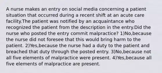 A nurse makes an entry on social media concerning a patient situation that occurred during a recent shift at an acute care facility.The patient was notified by an acquaintance who recognized the patient from the description in the entry.Did the nurse who posted the entry commit malpractice? 1)No,because the nurse did not foresee that this would bring harm to the patient. 2)Yes,because the nurse had a duty to the patient and breached that duty through the posted entry. 3)No,because not all five elements of malpractice were present. 4)Yes,because all five elements of malpractice are present.