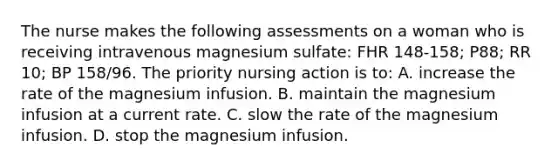 The nurse makes the following assessments on a woman who is receiving intravenous magnesium sulfate: FHR 148-158; P88; RR 10; BP 158/96. The priority nursing action is to: A. increase the rate of the magnesium infusion. B. maintain the magnesium infusion at a current rate. C. slow the rate of the magnesium infusion. D. stop the magnesium infusion.