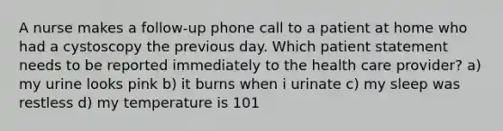 A nurse makes a follow-up phone call to a patient at home who had a cystoscopy the previous day. Which patient statement needs to be reported immediately to the health care provider? a) my urine looks pink b) it burns when i urinate c) my sleep was restless d) my temperature is 101