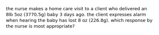 the nurse makes a home care visit to a client who delivered an 8lb 5oz (3770.5g) baby 3 days ago. the client expresses alarm when hearing the baby has lost 8 oz (226.8g). which response by the nurse is most appropriate?