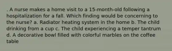 . A nurse makes a home visit to a 15-month-old following a hospitalization for a fall. Which finding would be concerning to the nurse? a. Radiator heating system in the home b. The child drinking from a cup c. The child experiencing a temper tantrum d. A decorative bowl filled with colorful marbles on the coffee table