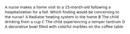 A nurse makes a home visit to a 15-month-old following a hospitalization for a fall. Which finding would be concerning to the nurse? A Radiator heating system in the home B The child drinking from a cup C The child experiencing a temper tantrum D A decorative bowl filled with colorful marbles on the coffee table