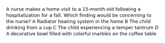 A nurse makes a home visit to a 15-month-old following a hospitalization for a fall. Which finding would be concerning to the nurse? A Radiator heating system in the home B The child drinking from a cup C The child experiencing a temper tantrum D A decorative bowl filled with colorful marbles on the coffee table