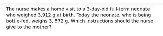 The nurse makes a home visit to a 3-day-old full-term neonate who weighed 3,912 g at birth. Today the neonate, who is being bottle-fed, weighs 3, 572 g. Which instructions should the nurse give to the mother?