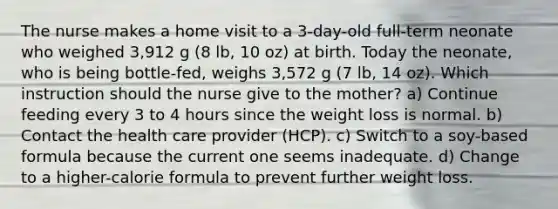 The nurse makes a home visit to a 3-day-old full-term neonate who weighed 3,912 g (8 lb, 10 oz) at birth. Today the neonate, who is being bottle-fed, weighs 3,572 g (7 lb, 14 oz). Which instruction should the nurse give to the mother? a) Continue feeding every 3 to 4 hours since the weight loss is normal. b) Contact the health care provider (HCP). c) Switch to a soy-based formula because the current one seems inadequate. d) Change to a higher-calorie formula to prevent further weight loss.