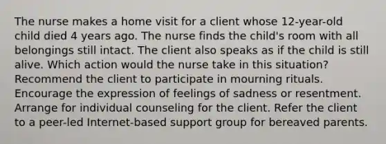 The nurse makes a home visit for a client whose 12-year-old child died 4 years ago. The nurse finds the child's room with all belongings still intact. The client also speaks as if the child is still alive. Which action would the nurse take in this situation? Recommend the client to participate in mourning rituals. Encourage the expression of feelings of sadness or resentment. Arrange for individual counseling for the client. Refer the client to a peer-led Internet-based support group for bereaved parents.