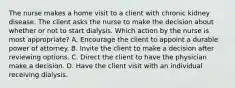 The nurse makes a home visit to a client with chronic kidney disease. The client asks the nurse to make the decision about whether or not to start dialysis. Which action by the nurse is most appropriate? A. Encourage the client to appoint a durable power of attorney. B. Invite the client to make a decision after reviewing options. C. Direct the client to have the physician make a decision. D. Have the client visit with an individual receiving dialysis.