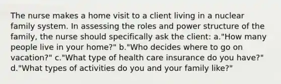 The nurse makes a home visit to a client living in a nuclear family system. In assessing the roles and power structure of the family, the nurse should specifically ask the client: a."How many people live in your home?" b."Who decides where to go on vacation?" c."What type of health care insurance do you have?" d."What types of activities do you and your family like?"