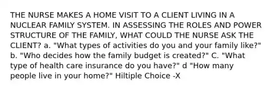 THE NURSE MAKES A HOME VISIT TO A CLIENT LIVING IN A NUCLEAR FAMILY SYSTEM. IN ASSESSING THE ROLES AND POWER STRUCTURE OF THE FAMILY, WHAT COULD THE NURSE ASK THE CLIENT? a. "What types of activities do you and your family like?" b. "Who decides how the family budget is created?" C. "What type of health care insurance do you have?" d "How many people live in your home?" Hiltiple Choice -X