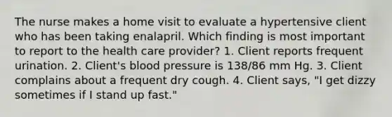 The nurse makes a home visit to evaluate a hypertensive client who has been taking enalapril. Which finding is most important to report to the health care provider? 1. Client reports frequent urination. 2. Client's blood pressure is 138/86 mm Hg. 3. Client complains about a frequent dry cough. 4. Client says, "I get dizzy sometimes if I stand up fast."