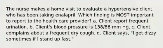 The nurse makes a home visit to evaluate a hypertensive client who has been taking enalapril. Which finding is MOST important to report to the health care provider? a. Client report frequent urination. b. Client's blood pressure is 138/86 mm Hg. c. Client complains about a frequent dry cough. d. Client says, "I get dizzy sometimes if I stand up fast."