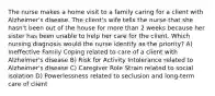 The nurse makes a home visit to a family caring for a client with Alzheimer's disease. The client's wife tells the nurse that she hasn't been out of the house for more than 2 weeks because her sister has been unable to help her care for the client. Which nursing diagnosis would the nurse identify as the priority? A) Ineffective Family Coping related to care of a client with Alzheimer's disease B) Risk for Activity Intolerance related to Alzheimer's disease C) Caregiver Role Strain related to social isolation D) Powerlessness related to seclusion and long-term care of client