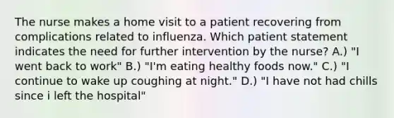 The nurse makes a home visit to a patient recovering from complications related to influenza. Which patient statement indicates the need for further intervention by the nurse? A.) "I went back to work" B.) "I'm eating healthy foods now." C.) "I continue to wake up coughing at night." D.) "I have not had chills since i left the hospital"