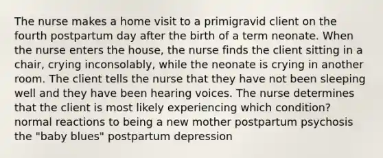 The nurse makes a home visit to a primigravid client on the fourth postpartum day after the birth of a term neonate. When the nurse enters the house, the nurse finds the client sitting in a chair, crying inconsolably, while the neonate is crying in another room. The client tells the nurse that they have not been sleeping well and they have been hearing voices. The nurse determines that the client is most likely experiencing which condition? normal reactions to being a new mother postpartum psychosis the "baby blues" postpartum depression