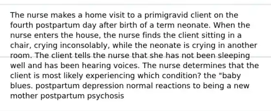 The nurse makes a home visit to a primigravid client on the fourth postpartum day after birth of a term neonate. When the nurse enters the house, the nurse finds the client sitting in a chair, crying inconsolably, while the neonate is crying in another room. The client tells the nurse that she has not been sleeping well and has been hearing voices. The nurse determines that the client is most likely experiencing which condition? the "baby blues. postpartum depression normal reactions to being a new mother postpartum psychosis