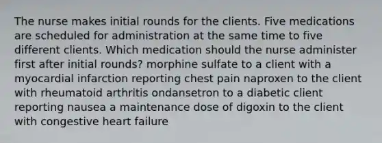 The nurse makes initial rounds for the clients. Five medications are scheduled for administration at the same time to five different clients. Which medication should the nurse administer first after initial rounds? morphine sulfate to a client with a myocardial infarction reporting chest pain naproxen to the client with rheumatoid arthritis ondansetron to a diabetic client reporting nausea a maintenance dose of digoxin to the client with congestive heart failure