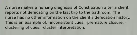 A nurse makes a nursing diagnosis of Constipation after a client reports not defecating on the last trip to the bathroom. The nurse has no other information on the client's defecation history. This is an example of: -inconsistent cues. -premature closure. -clustering of cues. -cluster interpretation.