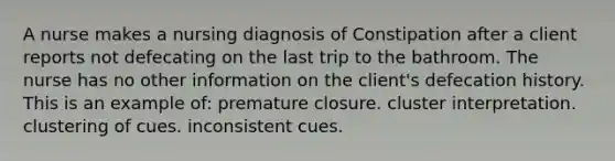 A nurse makes a nursing diagnosis of Constipation after a client reports not defecating on the last trip to the bathroom. The nurse has no other information on the client's defecation history. This is an example of: premature closure. cluster interpretation. clustering of cues. inconsistent cues.