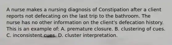 A nurse makes a nursing diagnosis of Constipation after a client reports not defecating on the last trip to the bathroom. The nurse has no other information on the client's defecation history. This is an example of: A. premature closure. B. clustering of cues. C. inconsistent cues. D. cluster interpretation.