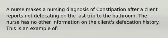 A nurse makes a nursing diagnosis of Constipation after a client reports not defecating on the last trip to the bathroom. The nurse has no other information on the client's defecation history. This is an example of: