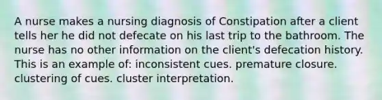 A nurse makes a nursing diagnosis of Constipation after a client tells her he did not defecate on his last trip to the bathroom. The nurse has no other information on the client's defecation history. This is an example of: inconsistent cues. premature closure. clustering of cues. cluster interpretation.