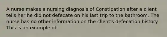 A nurse makes a nursing diagnosis of Constipation after a client tells her he did not defecate on his last trip to the bathroom. The nurse has no other information on the client's defecation history. This is an example of: