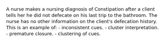 A nurse makes a nursing diagnosis of Constipation after a client tells her he did not defecate on his last trip to the bathroom. The nurse has no other information on the client's defecation history. This is an example of: - inconsistent cues. - cluster interpretation. - premature closure. - clustering of cues.