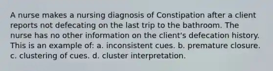 A nurse makes a nursing diagnosis of Constipation after a client reports not defecating on the last trip to the bathroom. The nurse has no other information on the client's defecation history. This is an example of: a. inconsistent cues. b. premature closure. c. clustering of cues. d. cluster interpretation.