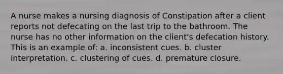 A nurse makes a nursing diagnosis of Constipation after a client reports not defecating on the last trip to the bathroom. The nurse has no other information on the client's defecation history. This is an example of: a. inconsistent cues. b. cluster interpretation. c. clustering of cues. d. premature closure.