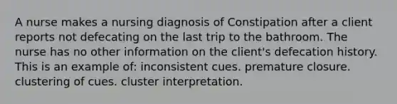 A nurse makes a nursing diagnosis of Constipation after a client reports not defecating on the last trip to the bathroom. The nurse has no other information on the client's defecation history. This is an example of: inconsistent cues. premature closure. clustering of cues. cluster interpretation.