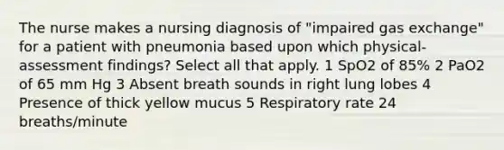 The nurse makes a nursing diagnosis of "impaired gas exchange" for a patient with pneumonia based upon which physical-assessment findings? Select all that apply. 1 SpO2 of 85% 2 PaO2 of 65 mm Hg 3 Absent breath sounds in right lung lobes 4 Presence of thick yellow mucus 5 Respiratory rate 24 breaths/minute