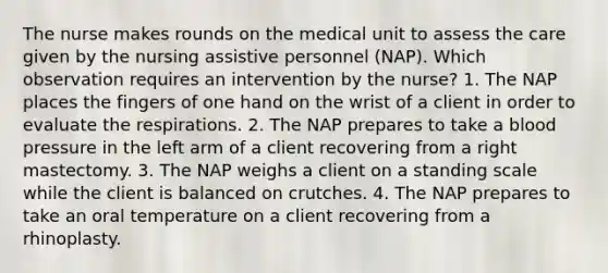 The nurse makes rounds on the medical unit to assess the care given by the nursing assistive personnel (NAP). Which observation requires an intervention by the nurse? 1. The NAP places the fingers of one hand on the wrist of a client in order to evaluate the respirations. 2. The NAP prepares to take a <a href='https://www.questionai.com/knowledge/kD0HacyPBr-blood-pressure' class='anchor-knowledge'>blood pressure</a> in the left arm of a client recovering from a right mastectomy. 3. The NAP weighs a client on a standing scale while the client is balanced on crutches. 4. The NAP prepares to take an oral temperature on a client recovering from a rhinoplasty.