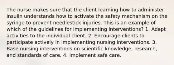 The nurse makes sure that the client learning how to administer insulin understands how to activate the safety mechanism on the syringe to prevent needlestick injuries. This is an example of which of the guidelines for implementing interventions? 1. Adapt activities to the individual client. 2. Encourage clients to participate actively in implementing nursing interventions. 3. Base nursing interventions on scientific knowledge, research, and standards of care. 4. Implement safe care.