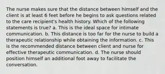 The nurse makes sure that the distance between himself and the client is at least 6 feet before he begins to ask questions related to the care recipient's health history. Which of the following statements is true? a. This is the ideal space for intimate communication. b. This distance is too far for the nurse to build a therapeutic relationship while obtaining the information. c. This is the recommended distance between client and nurse for effective therapeutic communication. d. The nurse should position himself an additional foot away to facilitate the conversation.