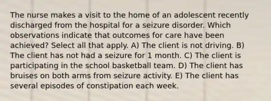 The nurse makes a visit to the home of an adolescent recently discharged from the hospital for a seizure disorder. Which observations indicate that outcomes for care have been achieved? Select all that apply. A) The client is not driving. B) The client has not had a seizure for 1 month. C) The client is participating in the school basketball team. D) The client has bruises on both arms from seizure activity. E) The client has several episodes of constipation each week.